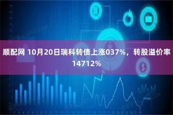 顺配网 10月20日瑞科转债上涨037%，转股溢价率14712%