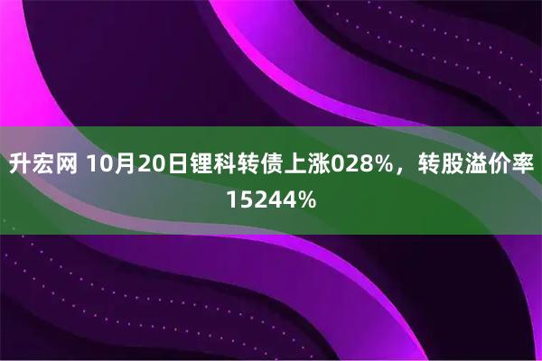 升宏网 10月20日锂科转债上涨028%，转股溢价率15244%