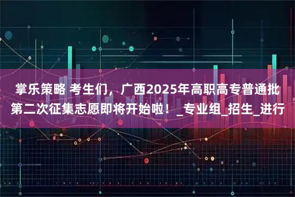掌乐策略 考生们，广西2025年高职高专普通批第二次征集志愿即将开始啦！_专业组_招生_进行