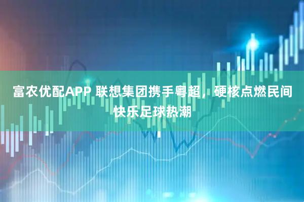 富农优配APP 联想集团携手粤超，硬核点燃民间快乐足球热潮