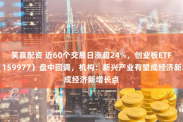 笑赢配资 近60个交易日涨超24%，创业板ETF天弘（159977）盘中回调，机构：新兴产业有望成经济新增长点