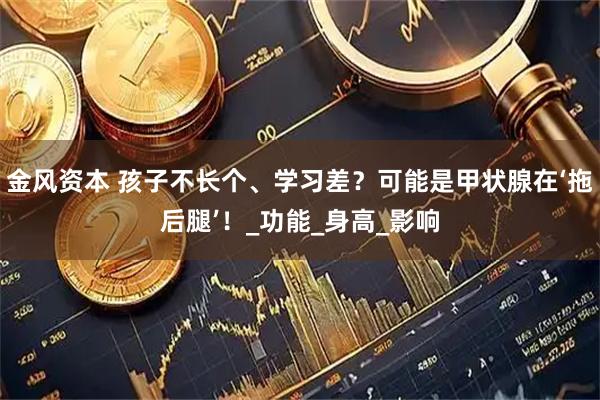 金风资本 孩子不长个、学习差?可能是甲状腺在‘拖后腿’!_功能_身高_影响