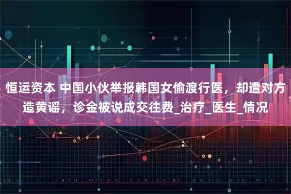 恒运资本 中国小伙举报韩国女偷渡行医,却遭对方造黄谣,诊金被说成交往费_治疗_医生_情况