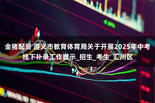 金猪配资 遵义市教育体育局关于开展2025年中考线下补录工作提示_招生_考生_汇川区