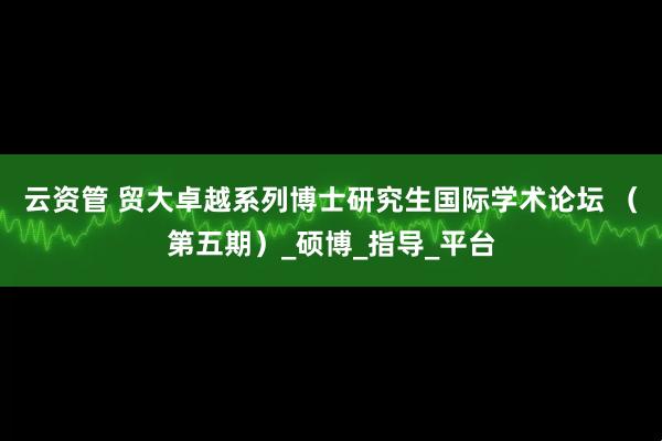 云资管 贸大卓越系列博士研究生国际学术论坛 (第五期)_硕博_指导_平台
