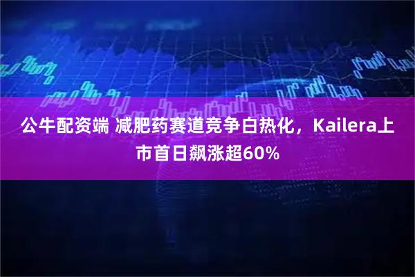 公牛配资端 减肥药赛道竞争白热化，Kailera上市首日飙涨超60%