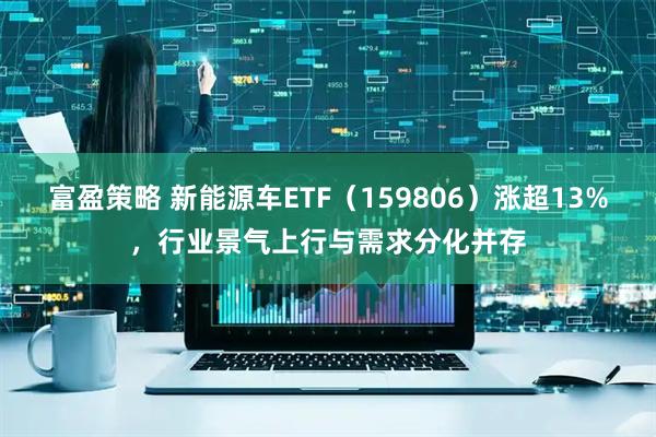 富盈策略 新能源车ETF（159806）涨超13%，行业景气上行与需求分化并存