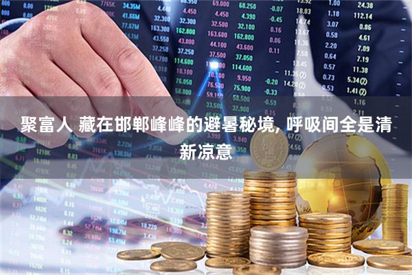 聚富人 藏在邯郸峰峰的避暑秘境, 呼吸间全是清新凉意