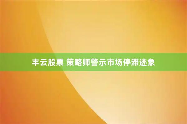 丰云股票 策略师警示市场停滞迹象