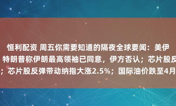 恒利配资 周五你需要知道的隔夜全球要闻：美伊协议有望本周末签署，特朗普称伊朗最高领袖已同意，伊方否认；芯片股反弹带动纳指大涨2.5%；国际油价跌至4月以来最低水平