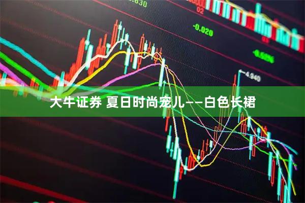 大牛证券 夏日时尚宠儿——白色长裙