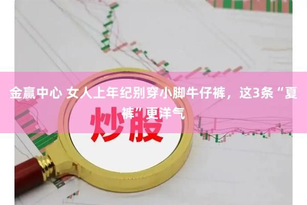 金赢中心 女人上年纪别穿小脚牛仔裤，这3条“夏裤”更洋气
