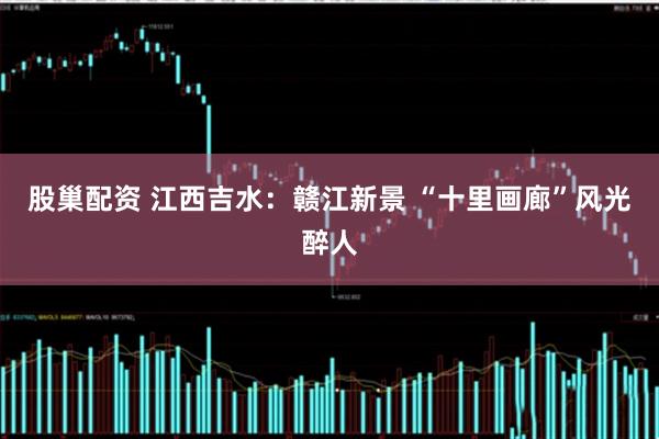股巢配资 江西吉水：赣江新景 “十里画廊”风光醉人