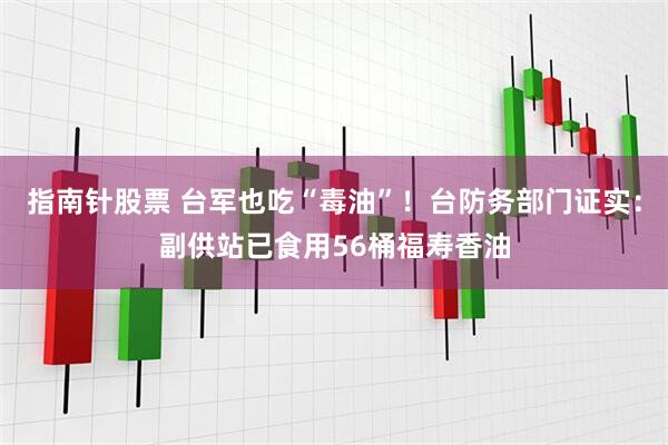 指南针股票 台军也吃“毒油”!台防务部门证实:副供站已食用56桶福寿香油