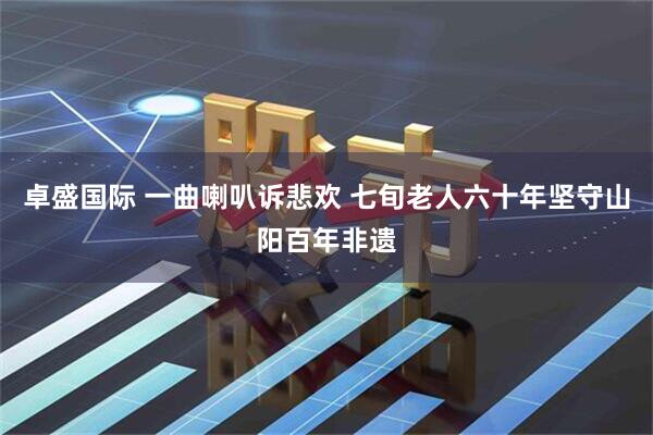 卓盛国际 一曲喇叭诉悲欢 七旬老人六十年坚守山阳百年非遗