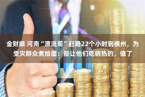 金财顺 河南“漂流哥”赶路22个小时到横州,为受灾群众煮烩面:能让他们吃碗热的,值了