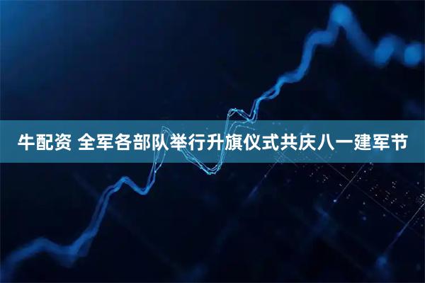 牛配资 全军各部队举行升旗仪式共庆八一建军节