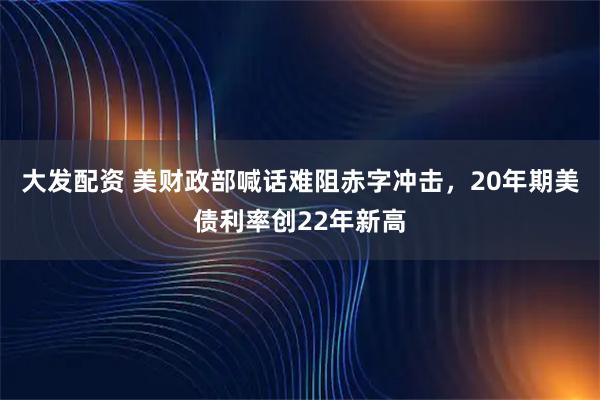 大发配资 美财政部喊话难阻赤字冲击，20年期美债利率创22年新高