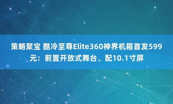 策略聚宝 酷冷至尊Elite360神界机箱首发599元：前置开放式舞台、配10.1寸屏