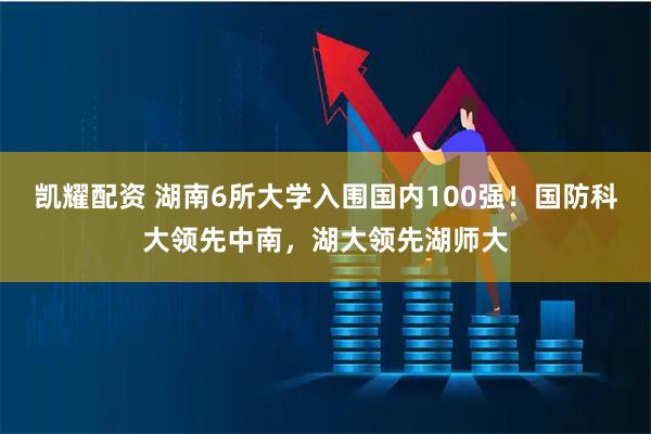 凯耀配资 湖南6所大学入围国内100强！国防科大领先中南，湖大领先湖师大